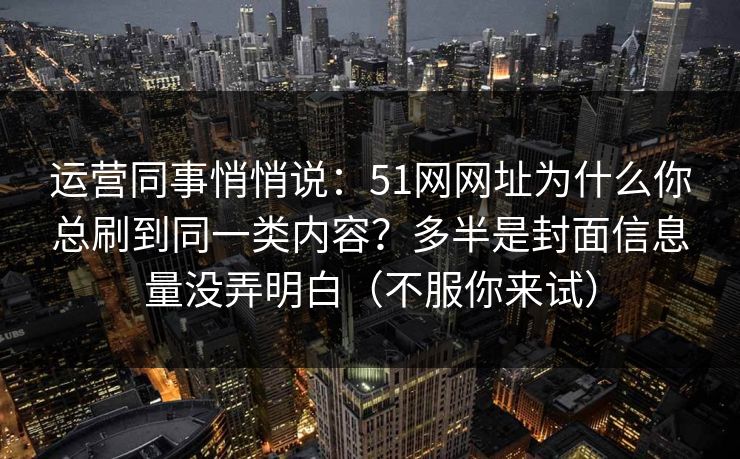 运营同事悄悄说：51网网址为什么你总刷到同一类内容？多半是封面信息量没弄明白（不服你来试）