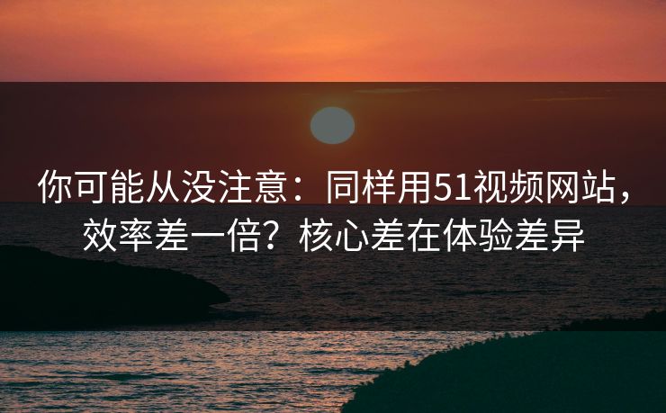 你可能从没注意：同样用51视频网站，效率差一倍？核心差在体验差异
