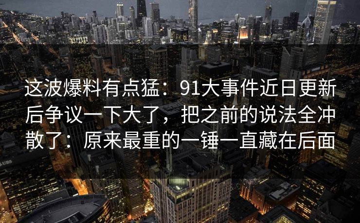 这波爆料有点猛：91大事件近日更新后争议一下大了，把之前的说法全冲散了：原来最重的一锤一直藏在后面