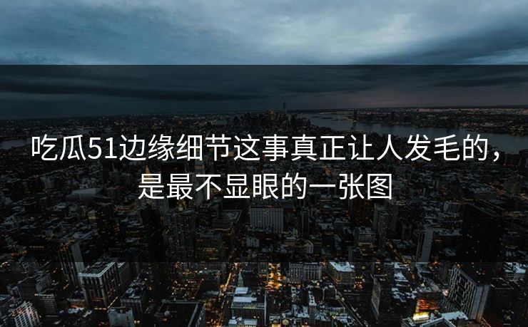 吃瓜51边缘细节这事真正让人发毛的，是最不显眼的一张图